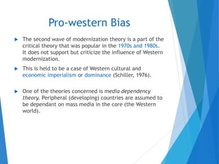 Pro-western Bias
 The second wave of modernization theory is a part of the
critical theory that was popular in the 1970s and 1980s.
It does not support but criticize the influence of Western
modernization.
 This is held to be a case of Western cultural and
economic imperialism or dominance (Schiller, 1976).
 One of the theories concerned is media dependency
theory. Peripheral (developing) countries are assumed to
be dependant on mass media in the core (the Western
world).
 