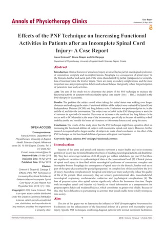 Remedy Publications LLC.
Annals of Physiotherapy Clinics
2018 | Volume 1 | Issue 1 | Article 10041
Effects of the PNF Technique on Increasing Functional
Activities in Patients after an Incomplete Spinal Cord
Injury: A Case Report
OPEN ACCESS
*Correspondence:
Ivana Crnković, Department of
Physiotherapy, University of Applied
Health Sciences Zagreb, Mlinarska
cesta 38, 10 000 Zagreb, Croatia, Tel: 5
91/ 4595-737;
E-mail: ivana.crnkovic@zvu.hr
Received Date: 01 Mar 2018
Accepted Date: 16 Apr 2018
Published Date: 23 Apr 2018
Citation:
Crnković I, Škapin B, Canjuga E.
Effects of the PNF Technique on
Increasing Functional Activities in
Patients after an Incomplete Spinal
Cord Injury: A Case Report. Ann
Physiother Clin. 2018; 1(1): 1004.
Copyright © 2018 Ivana Crnković. This
is an open access article distributed
under the Creative Commons Attribution
License, which permits unrestricted
use, distribution, and reproduction in
any medium, provided the original work
is properly cited.
Case Report
Published: 23 Apr, 2018
Abstract
Introduction: Clinical features of spinal cord injury are described as part of neurological syndromes
of commotion, complete and incomplete lesions. Paraplegia is a consequence of spinal injury in
the thoracic, lumbar and sacral part of the spine characterized by partial (paraparesis) or complete
loss of function below the level of injury. There are many secondary complications, and the most
important ones are proprioceptive deficits and reduced balance that greatly reduce the participation
of patients in their daily activities.
Aim: The aim of this study was to determine the ability of the PNF technique to increase the
functional activity of a patient with incomplete spinal cord injury (TH11 - TH12) included in the
PNF therapy for six months.
Results: The problem the subject noted when taking the initial status was walking over longer
distances and walking up the stairs. Functional abilities of the subject were evaluated by Spinal Cord
Independence Measure (SCIM) and Berg balance scale. Evaluation was performed prior to, in the
middle of, and after the intervention. The subject was included in the PNF therapy twice a week for
45 minutes in a period of 6 months. There was an increase in the results of the Berg Balance Scale
test as well as SCIM results in the area of the locomotion, specifically in the area of mobility in bed,
mobility inside and outside the house at 10 meters to 100 meters distance and using the stairs.
Conclusion: The results of this study show that the PNF technique might have a positive effect on
increasing the functional abilities of subjects with incomplete spinal cord injury. However, further
research is required with a larger number of subjects to make a final conclusion on the effect of the
PNF technique on the functional abilities of persons with spinal cord injuries.
Keywords: Spinal injuries; PNF concept; Functional activities
Introduction
Injuries of the spine and spinal cord injuries represent a major health and socio-economic
problem of society due to limited treatment options of resulting neurological deficits and disabilities
[1]. They have an average incidence of 20-40 people per million inhabitants per year [2] but there
are significant variations in epidemiological data at the international level [3]. Clinical picture
of spinal cord injury is described within neurological syndromes of commotion, complete and
incomplete lesions. Paraplegia is a consequence of spinal injury in the thoracic, lumbar and sacral
part of the spine characterized by partial (paraparesis) or complete loss of function below the level
of injury. Secondary complications in the spinal cord injury are many and greatly reduce the quality
of life of the patient. Most commonly, they are urinary, gastrointestinal, skin, musculoskeletal,
neurological, respiratory, cardiovascular, endocrine and psychological complications [4]. The
loss of proprioception after spinal injuries significantly affects the locomotor function. People
with incomplete spinal cord injuries rely heavily on visual information as a compensation for
proprioceptive deficit and weakened balance, which contributes to greater risk of falls. Because of
this, they have difficulties in participating in activities that would enable them to fully reintegrate
into society.
Aim
The aim of this paper was to determine the influence of PNF (Proprioceptive Neuromuscular
Facilitation) on the enhancement of the functional abilities of a person with incomplete spinal
injury. Specific PNF techniques, combining diagonal patterns with normal movement facilitation,
Ivana Crnković*, Bruna Škapin and Ela Canjuga
Department of Physiotherapy, University of Applied Health Sciences Zagreb, Croatia
 