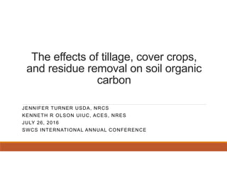 The effects of tillage, cover crops,
and residue removal on soil organic
carbon
JENNIFER TURNER USDA, NRCS
KENNETH R OLSON UIUC, ACES, NRES
JULY 26, 2016
SWCS INTERNATIONAL ANNUAL CONFERENCE
 