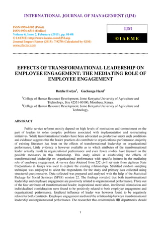 International Journal of Management (IJM), ISSN 0976 – 6502(Print), ISSN 0976 - 6510(Online),
Volume 6, Issue 2, February (2015), pp. 01-08 © IAEME
1
EFFECTS OF TRANSFORMATIONAL LEADERSHIP ON
EMPLOYEE ENGAGEMENT: THE MEDIATING ROLE OF
EMPLOYEE ENGAGEMENT
Datche Evelyn1
, Gachunga Hazel2
1
College of Human Resource Development, Jomo Kenyatta University of Agriculture and
Technology, Box 42551-80100, Mombasa, Kenya.
2
College of Human Resource Development, Jomo Kenyatta University of Agriculture and
Technology.
ABSTRACT
Public service reforms mostly depend on high levels of motivation and commitment on the
part of leaders to solve complex problems associated with implementation and restructuring
initiatives. While transformational leaders have been advocated as productive under such conditions
and evidence suggests that the leader practices do contribute to organizational performance, majority
of existing literature has been on the effects of transformational leadership on organizational
performance. Little evidence is however available as to which attributes of the transformational
leader actually result in organizational performance and even fewer studies have focused on the
possible mediators in this relationship. This study aimed at establishing the effects of
transformational leadership on organizational performance with specific interest in the mediating
role of employee engagement. A survey data obtained from 252 civil servants from eighteen State
Corporations in Kenya was used to explore the existing relationships. Stratified random sampling
technique was employed to select the respondents for the study and primary data collected using
structured questionnaires. Data collected was prepared and analyzed with the help of the Statistical
Package for Social Sciences (SPSS) version 22. The findings revealed that both transformational
leadership and employee engagement are positively related to organizational performance. Three out
of the four attributes of transformational leader; inspirational motivation, intellectual stimulation and
individualized consideration were found to be positively related to both employee engagement and
organizational performance. Idealized influence of leader was however found to be negatively
related to both constructs. Employee engagement mediated the relationship between transformational
leadership and organizational performance. The researcher thus recommends HR departments should
INTERNATIONAL JOURNAL OF MANAGEMENT (IJM)
ISSN 0976-6502 (Print)
ISSN 0976-6510 (Online)
Volume 6, Issue 2, February (2015), pp. 01-08
© IAEME: http://www.iaeme.com/IJM.asp
Journal Impact Factor (2015): 7.9270 (Calculated by GISI)
www.jifactor.com
IJM
© I A E M E
 