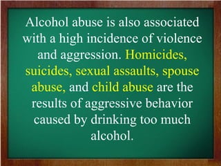 Alcohol abuse is also associated
with a high incidence of violence
and aggression. Homicides,
suicides, sexual assaults, spouse
abuse, and child abuse are the
results of aggressive behavior
caused by drinking too much
alcohol.
 