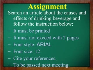 Assignment
Search an article about the causes and
effects of drinking beverage and
follow the instruction below:
– It must be printed
– It must not exceed with 2 pages
– Font style: ARIAL
– Font size: 12
– Cite your references.
– To be passed next meeting.
 