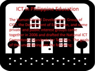 ICT in Philippine EducationThe Human Capital Development Group of CICT, the Department of Education, and some private and public interest groups came together in 2006 and drafted the National ICT Competency Standards for Teachers. The goals of this undertaking are the following: