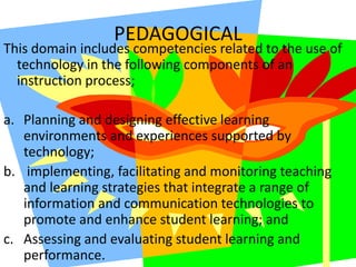 PEDAGOGICALThis domain includes competencies related to the use of technology in the following components of an instruction process;Planning and designing effective learning environments and experiences supported by technology; implementing, facilitating and monitoring teaching and learning strategies that integrate a range of information and communication technologies to promote and enhance student learning; andAssessing and evaluating student learning and performance. 