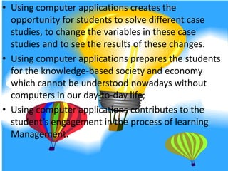 Using computer applications creates the opportunity for students to solve different case studies, to change the variables in these case studies and to see the results of these changes.Using computer applications prepares the students for the knowledge-based society and economy which cannot be understood nowadays without computers in our day-to-day life;Using computer applications contributes to the student’s engagement in the process of learning Management.