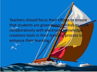  	Teachers should focus their efforts to ensure that students are given opportunities to work collaboratively with electronic knowledge-creations tools in their learning process to enhance their learning.