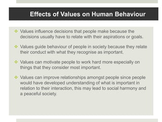 Effects of Values on Human Behaviour
 Values influence decisions that people make because the
decisions usually have to relate with their aspirations or goals.
 Values guide behaviour of people in society because they relate
their conduct with what they recognise as important.
 Values can motivate people to work hard more especially on
things that they consider most important.
 Values can improve relationships amongst people since people
would have developed understanding of what is important in
relation to their interaction, this may lead to social harmony and
a peaceful society.
 