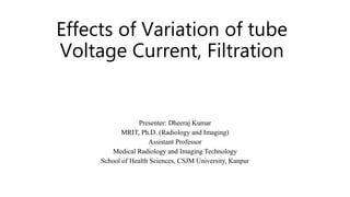 Effects of Variation of tube
Voltage Current, Filtration
Presenter: Dheeraj Kumar
MRIT, Ph.D. (Radiology and Imaging)
Assistant Professor
Medical Radiology and Imaging Technology
School of Health Sciences, CSJM University, Kanpur
 