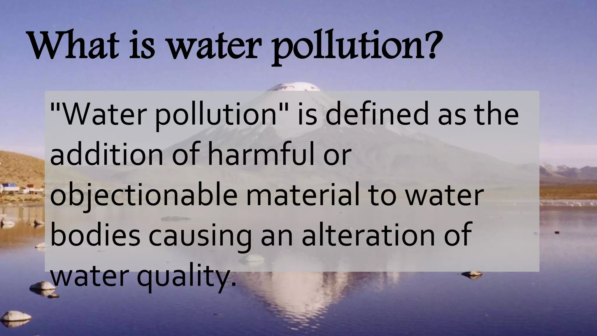 What is water pollution?
"Water pollution" is defined as the
addition of harmful or
objectionable material to water
bodies causing an alteration of
water quality.
 