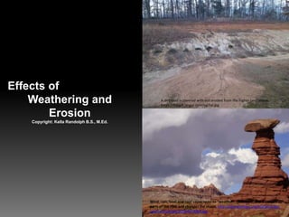 Effects of
Weathering and
Erosion
Copyright: Kella Randolph B.S., M.Ed.
A dirt road is covered with soil eroded from the higher land above.
https://i.stack.imgur.com/op7id.jpg
Wind, rain, heat and cold cause rocks to "weather". Over time, this wears away
parts of the rock and changes the shape. http://opengeology.org/textbook/wp-
content/uploads/2016/07/MB2.jpg
 
