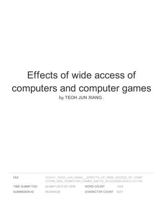 Effects of wide access of
computers and computer games
by TEOH JUN XIANG .
FILE
TIME SUBMITTED 20-MAY-2015 05:12PM
SUBMISSION ID 543606426
WORD COUNT 1024
CHARACTER COUNT 6251
143441_TEOH_JUN_XIANG_._EFFECTS_OF_WIDE_ACCESS_OF_COMP
UTERS_AND_COMPUTER_GAMES_896122_2012429264.DOCX (15.17K)
 