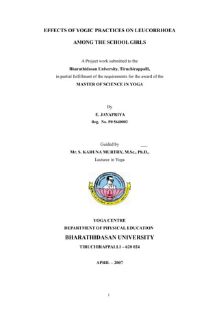 EFFECTS OF YOGIC PRACTICES ON LEUCORRHOEA
AMONG THE SCHOOL GIRLS
A Project work submitted to the
Bharathidasan University, Tiruchirappalli,
in partial fulfillment of the requirements for the award of the
MASTER OF SCIENCE IN YOGA
By
E. JAYAPRIYA
Reg. No. P0 5640002
Guided by
Mr. S. KARUNA MURTHY, M.Sc., Ph.D.,
Lecturer in Yoga
YOGA CENTRE
DEPARTMENT OF PHYSICAL EDUCATION
BHARATHIDASAN UNIVERSITY
TIRUCHIRAPPALLI – 620 024
APRIL – 2007
1
 