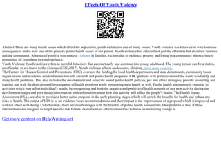 Effects Of Youth Violence
Abstract There are many health issues which affect the population, youth violence is one of many issues. Youth violence is a behavior in which serious
consequences and is now one of the primary public health issues of our period. Youth violence has affected not just the offenders but also their families
and the community. Absence of positive role models,violence in families, victims due to violence, poverty and living in a community where crime is
committed all contribute to youth violence.
Youth Violence Youth violence refers to harmful behaviors that can start early and continue into young adulthood. The young person can be a victim,
an offender, or a witness to the violence (CDC,2017). Youth violence affects adolescents, children
...show more content...
The Centers for Disease Control and Preventions (CDC) oversees the funding for local health departments and state departments, community based
organizations and academic establishments towards research and public health programs. CDC partners with partners around the world to identify and
study health problems. This also includes the development and advocate sound public health policies, put into effect strategies, provide leadership and
training and with the detection and investigation of health problems while monitoring their health as well. Public health assessment is essential to
activities which may affect individual's health, by recognizing and both the negative and positive of health controls of any new activity during the
development stages and provide decision makers with information about how this activity will affect the people's health. The Health Impact
Assessment (HIA), are able to provide a better suited proposal in the early planning stages which will enrich the benefits for health and reduce any
risks to health. The output of HIA is to set evidence bases recommendations and their impact is the improvement of a proposal which is improved and
will not affect well–being. Unfortunately, there are disadvantages with the benefits of public health assessments. One problem is this: if these
interventions are designed to target specific risk factors, evaluations of effectiveness tend to focus on measuring change in
Get more content on HelpWriting.net
 