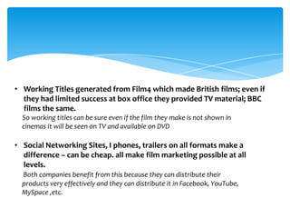 • Working Titles generated from Film4 which made British films; even if
  they had limited success at box office they provided TV material; BBC
  films the same.
  So working titles can be sure even if the film they make is not shown in
  cinemas it will be seen on TV and available on DVD

• Social Networking Sites, I phones, trailers on all formats make a
  difference – can be cheap. all make film marketing possible at all
  levels.
  Both companies benefit from this because they can distribute their
  products very effectively and they can distribute it in Facebook, YouTube,
  MySpace ,etc.
 