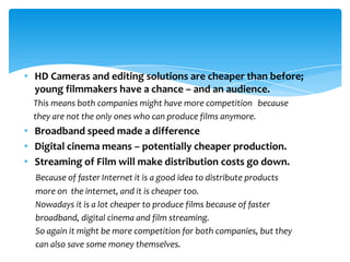 • HD Cameras and editing solutions are cheaper than before;
  young filmmakers have a chance – and an audience.
  This means both companies might have more competition because
  they are not the only ones who can produce films anymore.
• Broadband speed made a difference
• Digital cinema means – potentially cheaper production.
• Streaming of Film will make distribution costs go down.
  Because of faster Internet it is a good idea to distribute products
  more on the internet, and it is cheaper too.
  Nowadays it is a lot cheaper to produce films because of faster
  broadband, digital cinema and film streaming.
  So again it might be more competition for both companies, but they
  can also save some money themselves.
 