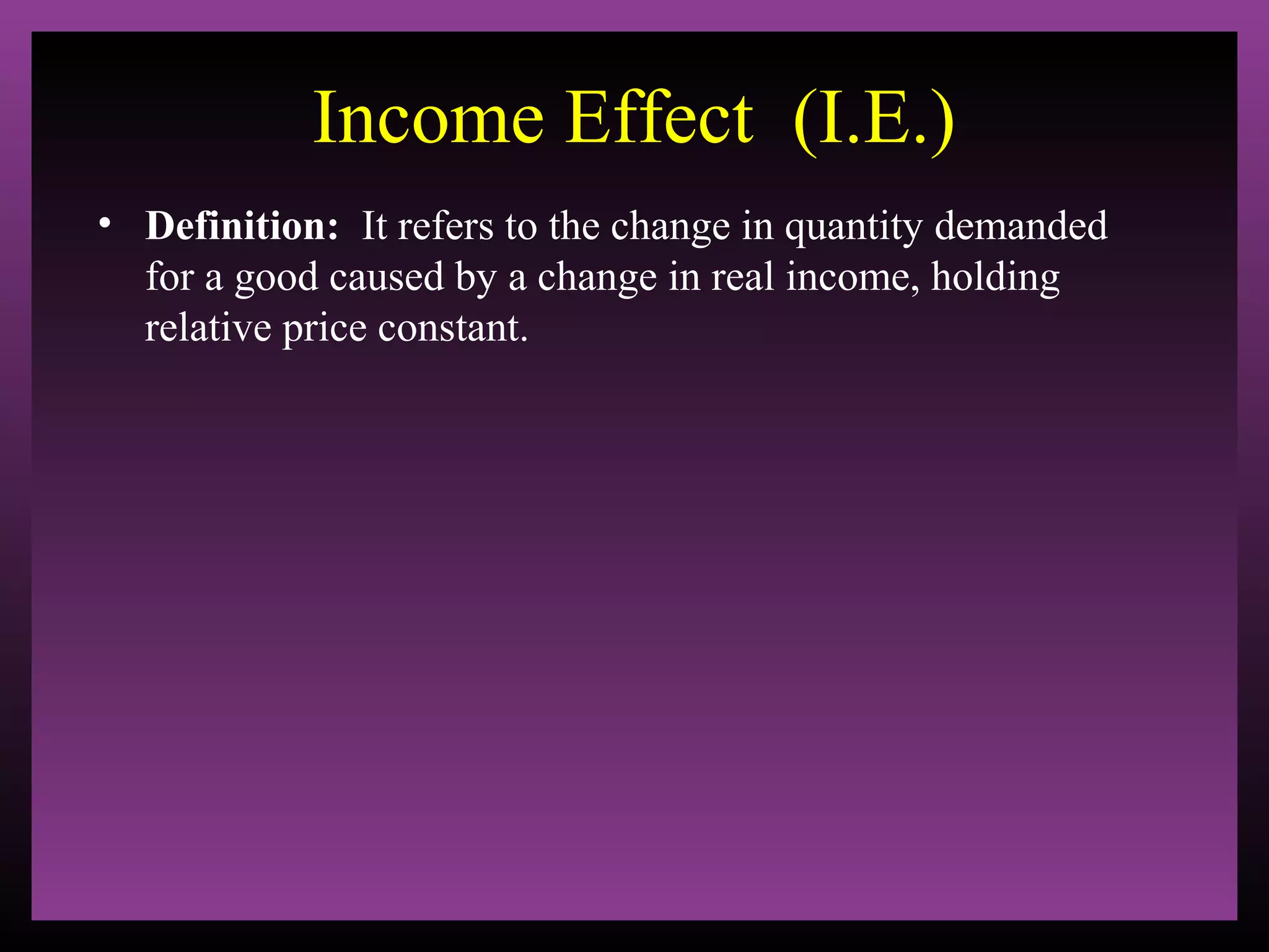Income Effect (I.E.)
• Definition: It refers to the change in quantity demanded
for a good caused by a change in real income, holding
relative price constant.

 