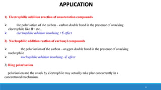 APPLICATION
1) Electrophilic addition reaction of unsaturation compounds
 the polarisation of the carbon – carbon double bond in the presence of attacking
electrophile like H+ etc.,
 electrophilic addition involving +E effect
2) Nucleophilic addition reation of carbonyl compounds
 the polarisation of the carbon – oxygen double bond in the presence of attacking
nucleophile
 nucleophilic addition involving –E effect
3) Ring polarisation
polarisation and the attack by electrophile may actually take plae concurrently in a
concentrated mechanism.
21
 