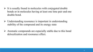  It is usually found in molecules with conjugated double
bonds or in molecules having at least one lone pair and one
double bond.
 Understanding resonance is important in understanding
stability of the compound and its energy state
 Aromatic compounds are especially stable due to this bond
delocalization and resonance effect.
26
 