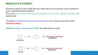 RESONANCE ENERGY
Resonance hybrid is more stable than any single discrete structure.this can be explaind in
terms of RESONANCE ENERGY,
This can be quantised from the heat of hydrogenation released on addition of hydrogen to
double bond.
the difference between the observed and calculated value (energy released) is called
resonance energy.
Minimum energy content is more stable than high energy content.
30
 