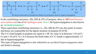 In the contributing structures: (II), (III) & (IV) of propene, there is NO bond between
an α-carbon and one of the hydrogen atom. Hence the hyperconjugation is also known
as "no bond resonance".
These equivalent contributing structures i.e., (II), (III) & (IV) are also polar in nature
and hence are responsible for the dipole moment of propene (0.36 D).
The C-C bond lengths in propene are equal to 1.48. Its value is in between 1.54 (of C-
C) and 1.34 (of C=C). It is because the bond order of C-C bonds is approximately 1.5
due to hyperconjugation.
This type of hyperconjugation is also referred to as sacrificial hyperconjugation since
one bond is missing.
36
 