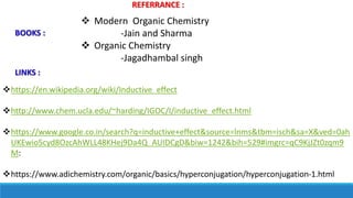 REFERRANCE :
https://en.wikipedia.org/wiki/Inductive_effect
http://www.chem.ucla.edu/~harding/IGOC/I/inductive_effect.html
https://www.google.co.in/search?q=inductive+effect&source=lnms&tbm=isch&sa=X&ved=0ah
UKEwio5cyd8OzcAhWLL48KHej9Da4Q_AUIDCgD&biw=1242&bih=529#imgrc=qC9KjJZt0zqm9
M:
https://www.adichemistry.com/organic/basics/hyperconjugation/hyperconjugation-1.html
 Modern Organic Chemistry
-Jain and Sharma
 Organic Chemistry
-Jagadhambal singh
BOOKS :
LINKS :
 