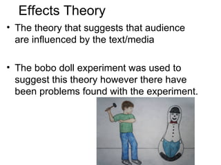 Effects Theory
• The theory that suggests that audience
  are influenced by the text/media

• The bobo doll experiment was used to
  suggest this theory however there have
  been problems found with the experiment.
 