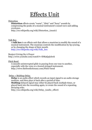 Effects Unit
Distortion
Distortion effects create "warm", "dirty" and "fuzzy" sounds by
compressing the peaks of a musical instrument's sound wave and adding
overtones.
http://en.wikipedia.org/wiki/Distortion_(music)
Talk Box
A talk box is an effects unit that allows a musician to modify the sound of a
musical instrument. The musician controls the modification by lip syncing,
or by changing the shape of their mouth.
http://en.wikipedia.org/wiki/Talk_box
Bonjovi (Living On A Prayer
http://www.youtube.com/watch?v=lDK9QqIzhwk
Pitch Bend
A smooth uninterrupted glide in passing from one tone to another,
especially with the voice or a bowed stringed instrument.
http://www.thefreedictionary.com/Pitch+bend
Delay + Multitap Delay
Delay is an audio effect which records an input signal to an audio storage
medium, and then plays it back after a period of time.
Multitap delayed signal may either be played back multiple times, or
played back into the recording again, to create the sound of a repeating,
decaying echo.
http://en.wikipedia.org/wiki/Delay_(audio_effect)
 