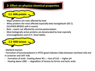 2- Effect on physico-chemical properties
2.2 Milk protein
- Major proteins are main affected by heat
- Whey proteins the most affected especially beta-lactoglobulin (65 C).
(SULPHER BRIDGE with k-casein)
- Beta – casein not affected by normal pasteurization.
- Most biologically active proteins are denaturated by heat espicially
immunoglobulins and vit C. (heat labile).
2.3 Milk lactose
- Maillard reaction
- Formation of lactulose(absent in HTST) good indicator index betwwen sterilized milk and
In container and UHT milk.
- Formation of acids : heating above 40 c ---lose of Co2 --- higher pH
- Heating above 100C --- degradtion of lactose by formic and lactic acids.
 