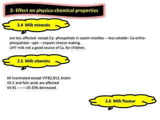 are less affected except Ca- phospahate in casein micelles ---less soluble– Ca-ortho-
phospahate---ppt----impairs cheese making.
UHT milk not a good source of Ca. for children.
2- Effect on physico-chemical properties
2.4 Milk minerals
2.5 Milk vitamins
All inactivated except VITB2,B12, biotin
Vit C and folic acids are affected
Vit B1 -------10-20% decreased.
2.6 Milk flavour
 
