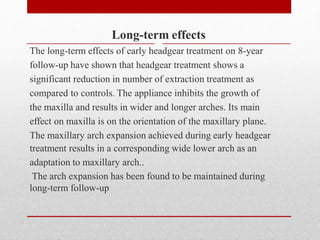 Long-term effects
The long-term effects of early headgear treatment on 8-year
follow-up have shown that headgear treatment shows a
significant reduction in number of extraction treatment as
compared to controls. The appliance inhibits the growth of
the maxilla and results in wider and longer arches. Its main
effect on maxilla is on the orientation of the maxillary plane.
The maxillary arch expansion achieved during early headgear
treatment results in a corresponding wide lower arch as an
adaptation to maxillary arch..
The arch expansion has been found to be maintained during
long-term follow-up
 