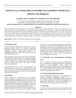 IJRET: International Journal of Research in Engineering and Technology ISSN: 2319-1163
__________________________________________________________________________________________
Volume: 02 Issue: 02 | Feb-2013, Available @ http://www.ijret.org 158
EFFECTUAL CITIZEN RELATIONSHIP MANAGEMENT WITH DATA
MINING TECHNIQUES
P. Pushpa Latha1
, R. Madhuri2
, K. Prasad Rao3
, M. Vijaya Bharathi4
1, 2, 4
Asst.professor, CSE Department, GMR Institute of Technology, A.P, India,
3
Asst.professor, CSE Department, Aditya Institute of Technology, A.P, India
pushp.mtech@gmail.com, ravi.madhuri5@gmail.com, prasadrao.karu@gmail.com, vijayabarathi.m@gmrit.org
Abstract
Effective knowledge sharing and learning is an important source of organizational performance. Citizens are a valuable source for
any organization in terms of planning, providing and performance management. In this paper, we have developed a hybrid data
mining model for providing effective citizen relationship with the government with respect to municipality services. The complaints of
the citizens are taken from the Visakhapatnam Municipal Office as an input database in this paper. We developed a hybrid data
mining model using clustering and association rules in combination. For finding high frequent complaints we used clustering
technique K-Means and to determine which factors affect the satisfaction rate in those kinds of complaints we used Apriori algorithm.
Index Terms: CiRM, ICT, K-Means algorithm, Apriori algorithm
---------------------------------------------------------------------***------------------------------------------------------------------------
1. INTRODUCTION
Citizen Relationship Management (CiRM) draws from the
commonly known concept of Customer Relationship
Management (CRM) in the private sector, and is a cluster of
management practices, communication channels and
technological solutions to handle issues, problems, concerns,
and demands of the citizen.
Since the numbers of governments who realize the importance
of becoming more citizen-centering are increasing nowadays;
in addition they discover that they must deliver authentic
citizen knowledge across multiple governments departments
and to all citizen touch points. This results in citizen
relationship management.
The governmental service is one of the most primitive and
predominant service domains in any community with a wide
array of services. As such, urban services and the concept of
citizen relationship management (CiRM) are currently gaining
importance in this domain.
1.1 Definition
CiRM is defined as “a strategy and set of management
practices, enabled by technology with a broad citizen focus, to
maintain and optimize relationships and encourage new forms
of citizen participation.” The main purpose of CiRM is to
understand the needs of different citizen groups and to provide
respective services for each group accordingly. In this way,
many governments are actively promoting the use of ICT.
The main issues of this approach are "how e-governments can
manage effectively" and "be more citizen-oriented". In other
words, ICT can be strategically significant in promoting e-
government effectiveness through understanding the citizen
requirements. In this domain, the application of data mining
tools seems to be useful. Appropriate data mining tools, which
are good at extracting and identifying useful information and
knowledge from enormous customer databases, are one of the
best supporting tools to obtain a deep understanding of
citizen’s characteristics and needs.
1.2 Information and Communication Technology
(ICT)
ICT is an umbrella term that includes any communication
device or application, encompassing: telephone, computer and
networks .It also encompasses various services and
applications associated with them, such as videoconferencing.
ICT is a strategically significant in promoting CiRM through
e-government services. ICT provides better e-government
services by understanding citizen need.
1.3 Customer Relationship Management
Citizen Relationship Management is the application of
customer relationship management (CRM) in an e-
governmental context and establishment guiding principles on
how customer relations can be effectively strategized in the
public sector. Specifically, it talks about the differences in
CRM practices between public and private institutions.
1.4 Clustering
Clustering is the process of grouping a set of data objects into
groups such that objects from the same cluster are more
 