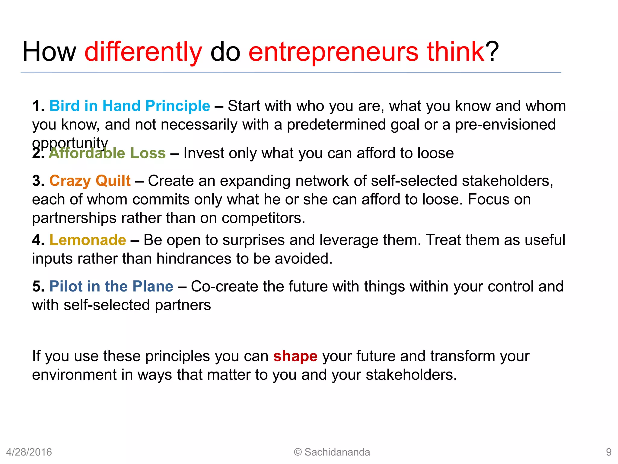 How differently do entrepreneurs think?
1. Bird in Hand Principle – Start with who you are, what you know and whom
you know, and not necessarily with a predetermined goal or a pre-envisioned
opportunity
2. Affordable Loss – Invest only what you can afford to loose
3. Crazy Quilt – Create an expanding network of self-selected stakeholders,
each of whom commits only what he or she can afford to loose. Focus on
partnerships rather than on competitors.
4. Lemonade – Be open to surprises and leverage them. Treat them as useful
inputs rather than hindrances to be avoided.
5. Pilot in the Plane – Co-create the future with things within your control and
with self-selected partners
If you use these principles you can shape your future and transform your
environment in ways that matter to you and your stakeholders.
4/28/2016 © Sachidananda 9
 
