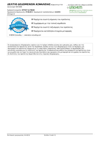  Παρέχεται σωστή σήµανση του προϊόντος
 Συµµόρφωση µε την τοπική νοµοθεσία
 Παρέχεται σωστή ταξινόµηση του προϊόντος
 Παρέχονται κατάλληλα στοιχεία µεταφοράς
© BENS Consulting | www.bens-consulting.com
Οι αναφ ερόµενες πληροφ ορίες ισχύουν για το τρέχον επίπεδο γνώσης και εµπειρίας µας, καθώς και την
κατάσταση του προϊόντος κατά την παράδοση. Σκοπός αυτών των πληροφ οριών είναι να παρέχουν µια
περιγραφ ή του προϊόντος σύµφ ωνα µε τις απαιτήσεις ασφ αλείας. Από νοµική άποψ η, οι παραποµπές δεν
συνιστούν εγγύηση για τις ιδιότητες του προϊόντος. Η αποκλειστική ευθύνη του αγοραστή του προϊόντος είναι
να γνωρίζει και να τηρεί τις κανονιστικές διατάξεις που αφ ορούν στη µεταφ ορά και στη χρήση του προϊόντος.
Οι ιδιότητες του προϊόντος παρατίθενται στις τεχνικές πληροφ ορίες.
ΔΕΛΤΙΟ ΔΕΔΟΜΕΝΩΝ ΑΣΦΑΛΕΙΑΣ σύµφ ωνα µε τον
κανονισµό 1907/2006
Εµπορική ονοµασία: EFFECT ULTIMUM
Ηµεροµηνία παραγωγής: 27.08.2014 · Ηµεροµηνία τροποποιήσεων: 6.9.2016 ·
Ζήτηµα: 2
… συνέχεια από την επόµενη σελίδα
Εκτύπωση ηµεροµηνίας: 6.9.2016 Σελίδα 12 από 12
 