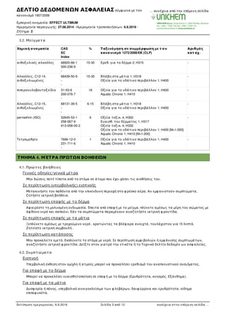 3.2. Μείγµατα
Χηµική ονοµασία CAS
EC
Index
% Ταξινόµηση σε συµµόρφωση µε τ ον
κανονισµό 1272/2008/EΚ (CLP)
Αριθµός
κατ αχ.
αιθοξυλικές αλκοόλες 68920-66-1
500-236-9
-
15-30 Ερεθ. για το δέρµα 2; H315 -
Αλκοόλες, C12-14,
αιθοξυλιωµένες
68439-50-9
-
-
15-30 Βλάβη στα µάτια 1; H318
Οξεία για το υδάτινο περιβάλλον 1; H400
-
πιπερονυλοβουτοξείδιο 51-03-6
200-076-7
-
18 Οξεία για το υδάτινο περιβάλλον 1; H400
Aquatic Chronic 1; H410
-
Αλκοόλες, C12-15,
αιθοξυλιωµένες
68131-39-5
-
-
6-15 Βλάβη στα µάτια 1; H318
Οξεία για το υδάτινο περιβάλλον 1; H400
-
permethrin (ISO) 52645-53-1
258-067-9
613-058-00-2
6 Οξεία τοξικ. 4; H302
Ευαισθ. του δέρµατος 1; H317
Οξεία τοξικ. 4; H332
Οξεία για το υδάτινο περιβάλλον 1; H400 [M=1.000]
Aquatic Chronic 1; H410 [M=1.000]
-
Τετραµεθρίν 7696-12-0
231-711-6
-
1 Οξεία για το υδάτινο περιβάλλον 1; H400
Aquatic Chronic 1; H410
-
ΤΜΗΜΑ 4. ΜΈΤΡΑ ΠΡΏΤΩΝ ΒΟΗΘΕΙΏΝ
4.1. Πρώτες βοήθειες
Γενικές οδηγίες/γενικά µέτρα
Μην δώσεις ποτέ τίποτα από το στόµα σε άτοµο που έχει χάσει τις αισθήσεις του.
Σε περίπτωση (υπερβολικής) εισπνοής
Μετακινήστε τον παθόντα από την επικίνδυνη περιοχή στο φ ρέσκο αέρα. Αν εµφ ανιστούν συµπτώµατα,
ζητήστε ιατρική βοήθεια.
Σε περίπτωση επαφής µε το δέρµα
Αφ αιρέστε τη µολυσµένη ενδυµασία. Έπειτα από επαφ ή µε το µείγµα, πλύνετε αµέσως τα µέρη του σώµατος µε
άφ θονο νερό και σαπούνι. Εάν τα συµπτώµατα παραµένουν αναζητήστε ιατρική φ ροντίδα.
Σε περίπτωση επαφής µε τα µάτια
Ξεπλύνετε αµέσως µε τρεχούµενο νερό , κρατώντας τα βλέφ αρα ανοιχτά, τουλάχιστον για 15 λεπτά.
Ζητείστε ιατρική συµβουλή .
Σε περίπτωση κατάποσης
Μην προκαλείτε εµετό. Εκπλύνετε το στόµα µε νερό. Σε περίπτωση αµφ ιβολιών ή εµφ άνισης συµπτωµάτων,
αναζητήστε ιατρική φ ροντίδα. Δείξτε στον γιατρό την ετικέτα ή το Τεχνικό δελτίο δεδοµέν ων ασφ αλείας.
4.2. Συµπτώµατα
Εισπνοή
Υπερβολική έκθεση στον οµίχλη ή ατµούς µπορεί να προκαλέσει ερεθισµό του αναπνευστικού συσuΊµατος.
Για επαφή µε το δέρµα
Μπορεί να προκαλέσει ευαισθητοποίηση σε επαφ ή µε το δέρµα (Ερυθρότητα, κνησµός, Εξάνθηµα).
Για επαφή µε τα µάτια
Δυσφ ορία ή πόνος, υπερβολικό ανοιγοκλείσιµο των φ λεβάρων, δαιφ ύρροια και ερυθρότητα, οίδηµα
επιπεφ υκότα.
Κατάποση
ΔΕΛΤΙΟ ΔΕΔΟΜΕΝΩΝ ΑΣΦΑΛΕΙΑΣ σύµφ ωνα µε τον
κανονισµό 1907/2006
Εµπορική ονοµασία: EFFECT ULTIMUM
Ηµεροµηνία παραγωγής: 27.08.2014 · Ηµεροµηνία τροποποιήσεων: 6.9.2016 ·
Ζήτηµα: 2
… συνέχεια από την επόµενη σελίδα
Εκτύπωση ηµεροµηνίας: 6.9.2016 Σελίδα 3 από 12 συνέχεια στην επόµενη σελίδα …
 