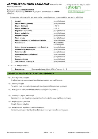 Σηµαντικές πληροφορίες για την υγεία του ανθρώπου, την ασφάλεια και το περιβάλλον
- τ ιµή pH χωρίς δεδοµένα
- Σηµείο/περιοχή τ ήξης χωρίς δεδοµένα
- Σηµείο βρασµού > 290 °C
- Σηµείο ανάφλεξης > 120 °C
- Ταχύτ ητ α εξάτ µισης χωρίς δεδοµένα
- Σηµείο ανάφλεξης χωρίς δεδοµένα
- Εκρηκτ ικά όρια χωρίς δεδοµένα
- Τάση ατ µών χωρίς δεδοµένα
- Σχετ ική πυκνότ ητ α υδρατ µού/ατ µών χωρίς δεδοµένα
- Πυκνότ ητ α Πυκνότ ητ α:
0,9 – 1,05 g/cm
- Διαλυτ ότ ητ α (µε αναφορά ενός διαλύτ η) χωρίς δεδοµένα
- Συντ ελεστ ής κατ ανοµής χωρίς δεδοµένα
- Αυτ ανάφλεξη χωρίς δεδοµένα
- Θερµοκρασία αποσύνθεσης χωρίς δεδοµένα
- Ιξώδες χωρίς δεδοµένα
- Εκρηκτ ικότ ητ α χωρίς δεδοµένα
- Οξειδωτ ικές ιδιότ ητ ες χωρίς δεδοµένα
9.2. Άλλες πληροφορίες
- Σηµειώσεις: Πίεση ατµών (περµεθρίνη): 0,749 mPa στους 25 ° C
ΤΜΗΜΑ 10. ΣΤΑΘΕΡΌΤΗΤΑ ΚΑΙ ΔΡΑΣΤΙΚΌΤΗΤΑ
10.1. Αντιδραστικότητα
Σταθερό υπό τις συνιστώµενες συνθήκες µεταφ οράς και αποθήκευσης.
10.2. Σταθερότητα
Το προϊόν είναι σταθερό υπό κανονικές συνθήκες αποθήκευσης και χειρισµού.
10.3. Ενδέχεται να προκαλέσει επικίνδυνες αντιδράσεις
-
10.4. Συνθήκες προς αποφυγή
Προστατέψ τε από θερµότητα, άµεση ηλιακή ακτινοβολία, γυµνή φ λόγα, σπινθήρες.
10.5. Μη συµβατές ουσίες
Ισχυρά οξειδωτικά µέσα.
10.6. Επικίνδυνα προϊόντα αποσύνθεσης
Σε περίπτωση πυρκαγιάς / έκρηξης εξαπλώνονται ατµοί επικίνδυνοι στηνυ γεία .
3
ΔΕΛΤΙΟ ΔΕΔΟΜΕΝΩΝ ΑΣΦΑΛΕΙΑΣ σύµφ ωνα µε τον
κανονισµό 1907/2006
Εµπορική ονοµασία: EFFECT ULTIMUM
Ηµεροµηνία παραγωγής: 27.08.2014 · Ηµεροµηνία τροποποιήσεων: 6.9.2016 ·
Ζήτηµα: 2
… συνέχεια από την επόµενη σελίδα
Εκτύπωση ηµεροµηνίας: 6.9.2016 Σελίδα 7 από 12 συνέχεια στην επόµενη σελίδα …
 