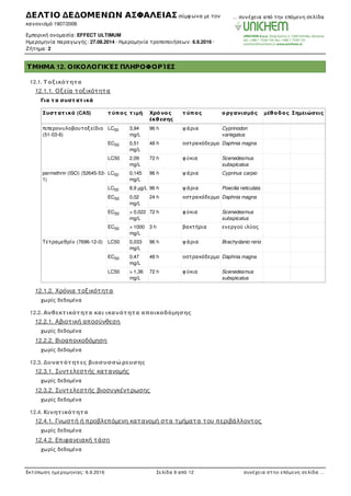 ΤΜΗΜΑ 12. ΟΙΚΟΛΟΓΙΚΈΣ ΠΛΗΡΟΦΟΡΊΕΣ
12.1. Τ οξικότητα
12.1.1. Οξεία τοξικότητα
Για τ α συστ ατ ικά
Συστ ατ ικό (CAS) τ ύπος τ ιµή Χρόνος
έκθεσης
τ ύπος οργανισµός µέθοδος Σηµειώσεις
πιπερονυλοβουτοξείδιο
(51-03-6)
LC 3,94
mg/L
96 h ψ άρια Cyprinodon
variegatus
EC 0,51
mg/L
48 h οστρακόδερµο Daphnia magna
LC50 2,09
mg/L
72 h φ ύκια Scenedesmus
subspicatus
permethrin (ISO) (52645-53-
1)
LC 0,145
mg/L
96 h ψ άρια Cyprinus carpio
LC 8,9 µg/L 96 h ψ άρια Poecilia reticulata
EC 0,02
mg/L
24 h οστρακόδερµο Daphnia magna
EC > 0,022
mg/L
72 h φ ύκια Scenedesmus
subspicatus
EC > 1000
mg/L
3 h βακτήρια ενεργού ιλύος
Τετραµεθρίν (7696-12-0) LC50 0,033
mg/L
96 h ψ άρια Brachydanio rerio
EC 0,47
mg/L
48 h οστρακόδερµο Daphnia magna
LC50 > 1,36
mg/L
72 h φ ύκια Scenedesmus
subspicatus
12.1.2. Χρόνια τοξικότητα
χωρίς δεδοµένα
12.2. Ανθεκτικότητα και ικανότητα αποικοδόµησης
12.2.1. Αβιοτική αποσύνθεση
χωρίς δεδοµένα
12.2.2. Βιοαποικοδόµηση
χωρίς δεδοµένα
12.3. Δυνατότητες βιοσυσσώρευσης
12.3.1. Συντελεστής κατανοµής
χωρίς δεδοµένα
12.3.2. Συντελεστής βιοσυγκέντρωσης
χωρίς δεδοµένα
12.4. Κινητικότητα
12.4.1. Γνωστή ή προβλεπόµενη κατανοµή στα τµήµατα του περιβάλλοντος
χωρίς δεδοµένα
12.4.2. Επιφανειακή τάση
χωρίς δεδοµένα
12.4.3. Απορρόφηση/εκρόφηση
50
50
50
50
50
50
50
50
ΔΕΛΤΙΟ ΔΕΔΟΜΕΝΩΝ ΑΣΦΑΛΕΙΑΣ σύµφ ωνα µε τον
κανονισµό 1907/2006
Εµπορική ονοµασία: EFFECT ULTIMUM
Ηµεροµηνία παραγωγής: 27.08.2014 · Ηµεροµηνία τροποποιήσεων: 6.9.2016 ·
Ζήτηµα: 2
… συνέχεια από την επόµενη σελίδα
Εκτύπωση ηµεροµηνίας: 6.9.2016 Σελίδα 9 από 12 συνέχεια στην επόµενη σελίδα …
 