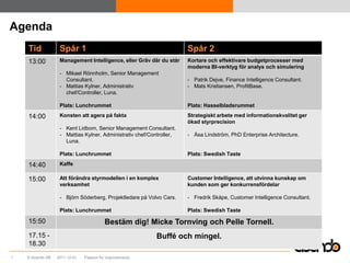 Agenda
    Tid            Spår 1                                             Spår 2
    13:00          Management Intelligence, eller Gräv där du står    Kortare och effektivare budgetprocesser med
                                                                      moderna BI-verktyg för analys och simulering
                   - Mikael Rönnholm, Senior Management
                     Consultant.                                      - Patrik Dejve, Finance Intelligence Consultant.
                   - Mattias Kylner, Administrativ                    - Mats Kristiansen, ProfitBase.
                     chef/Controller, Luna.

                   Plats: Lunchrummet                                 Plats: Hasselbladsrummet

    14:00          Konsten att agera på fakta                         Strategiskt arbete med informationskvalitet ger
                                                                      ökad styrprecision
                   - Kent Lidbom, Senior Management Consultant.
                   - Mattias Kylner, Administrativ chef/Controller,   - Åsa Lindström, PhD Enterprise Architecture.
                     Luna.

                   Plats: Lunchrummet                                 Plats: Swedish Taste

    14:40          Kaffe

    15:00          Att förändra styrmodellen i en komplex             Customer Intelligence, att utvinna kunskap om
                   verksamhet                                         kunden som ger konkurrensfördelar

                   - Björn Söderberg, Projektledare på Volvo Cars.    - Fredrik Skåpe, Customer Intelligence Consultant.

                   Plats: Lunchrummet                                 Plats: Swedish Taste

    15:50                                Bestäm dig! Micke Tornving och Pelle Tornell.
    17.15 -                                                Buffé och mingel.
    18.30
1   © Acando AB   2011-12-01   Passion for improvements
 