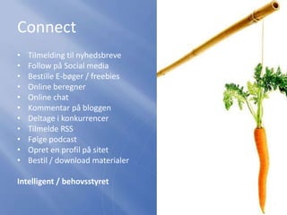 Connect
• Tilmelding til nyhedsbreve
• Follow på Social media
• Bestille E-bøger / freebies
• Online beregner
• Online chat
• Kommentar på bloggen
• Deltage i konkurrencer
• Tilmelde RSS
• Følge podcast
• Opret en profil på sitet
• Bestil / download materialer
Intelligent / behovsstyret
 