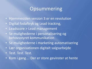Opsummering
• Hjemmesiden version 3 er en revolution
• Digital fodaftryk og Lead tracking,
• Leadscore > Lead management
• Se mulighederne i personalisering og
behovsstyret kommunikation
• Se mulighederne i marketing automatisering
• Lær organisationen digitalt salgsarbejde
• Test. Test. Test.
• Kom i gang…. Der er store gevinster at hente
 
