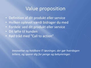 Value proposition
• Definition af dit produkt eller service
• Hvilken oplevet værdi bidrager du med
• Fordele ved dit produkt eller service
• Dit løfte til kunden
• Rød tråd med ”Call to action”
Innovative og holdbare IT-løsninger, der gør hverdagen
lettere, og sparer dig for penge og bekymringer.
 