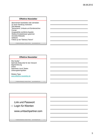 06.08.2012

Effektive Newsletter
Abonnement bearbeiten oder abmelden
Zu einer Handlung motivieren
Ziel-Website
Testversand, Umlaute und Sonderzeichen
Format
Ausgewählte rechtliche Aspekte
Weitere Emailadressen gewinnen
Anmelde-Webseite
Software
Follow-up bei "Delivery Failure"
© Healthcare Marketing Dr. Umbach & Partner

www.umbachpartner.com

7

Effektive Newsletter
Wie häufig?
Optimale Zeitpunkte für den Versand
Segmentierung
Check
Optimieren durch Testen
Leistungskenngrößen
Weitere Tipps
www.effektive-newsletter.de

© Healthcare Marketing Dr. Umbach & Partner

www.umbachpartner.com

8

Link und Passwort
Login für Klienten
www.umbachpartner.com

© Healthcare Marketing Dr. Umbach & Partner

www.umbachpartner.com

9

3

 