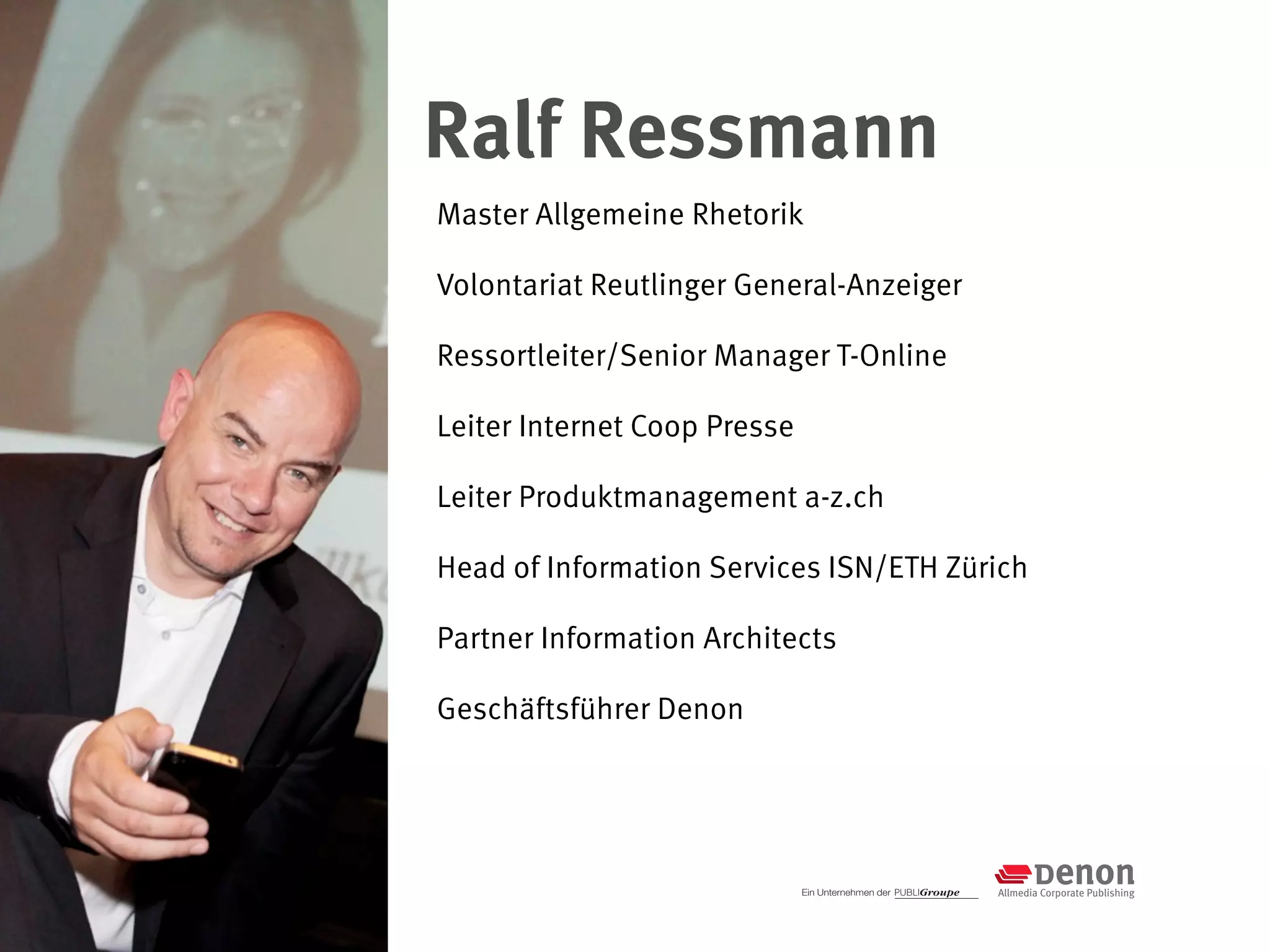 Ralf Ressmann
Master Allgemeine Rhetorik

Volontariat Reutlinger General-Anzeiger

Ressortleiter/Senior Manager T-Online

Leiter Internet Coop Presse

Leiter Produktmanagement a-z.ch

Head of Information Services ISN/ETH Zürich

Partner Information Architects

Geschäftsführer Denon
 