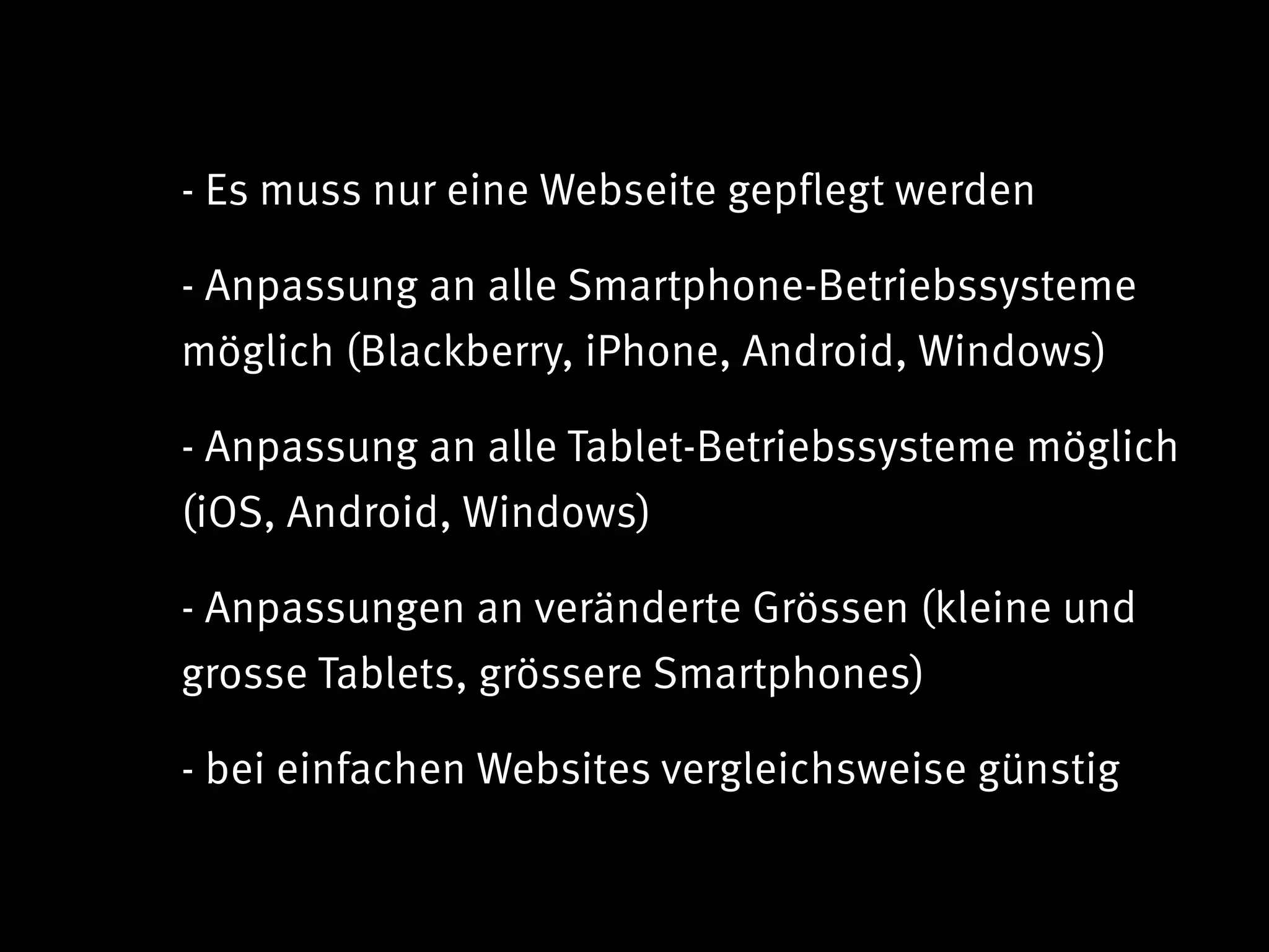 - Es muss nur eine Webseite gepflegt werden

- Anpassung an alle Smartphone-Betriebssysteme
möglich (Blackberry, iPhone, Android, Windows)

- Anpassung an alle Tablet-Betriebssysteme möglich
(iOS, Android, Windows)

- Anpassungen an veränderte Grössen (kleine und
grosse Tablets, grössere Smartphones)

- bei einfachen Websites vergleichsweise günstig
 