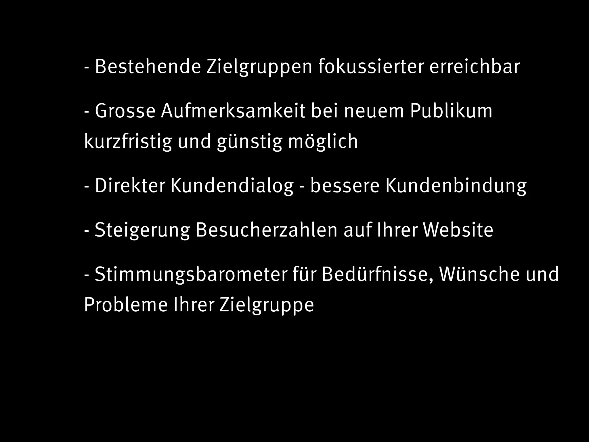 - Bestehende Zielgruppen fokussierter erreichbar

- Grosse Aufmerksamkeit bei neuem Publikum
kurzfristig und günstig möglich

- Direkter Kundendialog - bessere Kundenbindung

- Steigerung Besucherzahlen auf Ihrer Website

- Stimmungsbarometer für Bedürfnisse, Wünsche und
Probleme Ihrer Zielgruppe
 