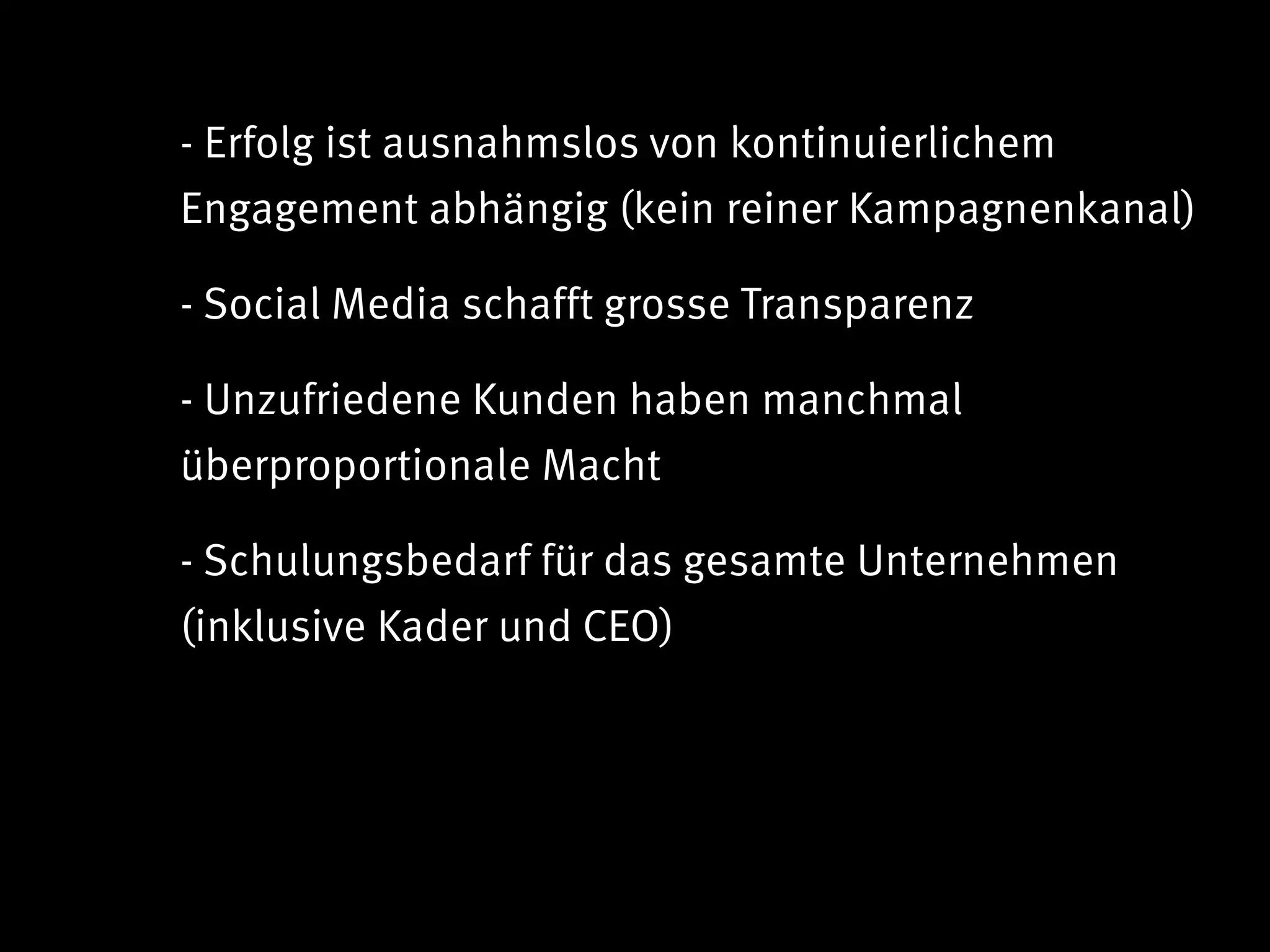 - Erfolg ist ausnahmslos von kontinuierlichem
Engagement abhängig (kein reiner Kampagnenkanal)

- Social Media schafft grosse Transparenz

- Unzufriedene Kunden haben manchmal
überproportionale Macht

- Schulungsbedarf für das gesamte Unternehmen
(inklusive Kader und CEO)
 