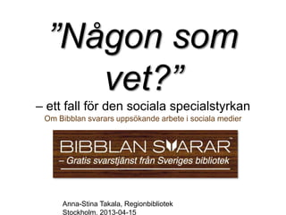 ”Någon som
     vet?”
– ett fall för den sociala specialstyrkan
 Om Bibblan svarars uppsökande arbete i sociala medier




     Anna-Stina Takala, Regionbibliotek
     Stockholm, 2013-04-15
 