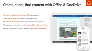Co-author together in real time in Office applications
Store, sync & share files inside or outside your org
Find, follow & discover content from anywhere on any device
Manage document revisions with integrated feed & version history
Receive comments & changes while on the go with notifications
Create, share, find content with Office & OneDrive
 