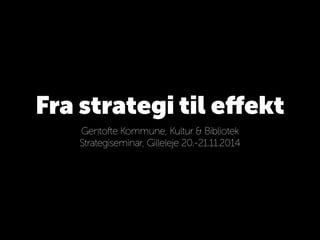 Fra strategi til effekt 
Gentofte Kommune, Kultur & Bibliotek 
Strategiseminar, Gilleleje 20.-21.11.2014 
 