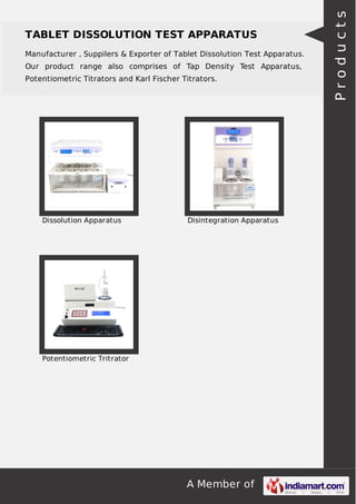 A Member of
TABLET DISSOLUTION TEST APPARATUS
Manufacturer , Suppilers & Exporter of Tablet Dissolution Test Apparatus.
Our product range also comprises of Tap Density Test Apparatus,
Potentiometric Titrators and Karl Fischer Titrators.
Dissolution Apparatus Disintegration Apparatus
Potentiometric Tritrator
Products
 