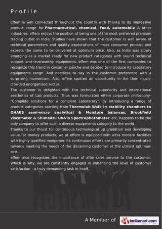 A Member of
P r o f i l e
Eﬀem is well connected throughout the country with thanks to its impressive
product range for Pharmaceutical, chemical, Food, automobile & other
industries. effem enjoys the position of being one of the most preferred premium
trading outlet in India. Studies have shown that the customer is well aware of
technical parameters and quality expectations of mass consumer product and
expects the same to be delivered at optimum price. Also, as India was slowly
emerging as a market ready for new product categories with sound technical
support and trustworthy equipments, eﬀem was one of the ﬁrst companies to
recognize this trend in consumer psyche and decided to introduce its Laboratory
equipments range. And needless to say in the customer preference with a
surprising momentum. Also, eﬀem spotted an opportunity in the then much-
crowded unorganized sector.
The customer is delighted with the technical superiority and international
aesthetics of Lab products. Thus was formulated eﬀem corporate philosophy-
“Complete solutions for a complete Laboratory”. By introducing a range of
product categories starting from Thermolab Walk in stability chambers to
OHAUS semi-micro analytical & Moisture balances, Brookﬁeld
viscometer & Shimadzu UV-Vis Spectrophotometer etc, happens to be the
only company to offer such a diverse equipments category to the world.
Thanks to our thrust for continuous technological up gradation and developing
value for money products, we at eﬀem is equipped with ultra modern facilities
with highly qualiﬁed manpower. Its continuous eﬀorts are primarily concentrated
towards meeting the needs of the discerning customer at the utmost optimum
cost.
eﬀem also recognizes the importance of after-sales service to the customer.
Which is why, we are constantly engaged in enhancing the level of customer
satisfaction - a truly demanding task in itself.
 